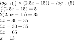 log_{0.1}( \frac{2}{7} \times (2.5x - 15) ) = log_{0.1}(5) \\ \frac{2}{7} (2.5x - 15) = 5 \\ 2(2.5x - 15) = 35 \\ 5x - 30 = 35 \\ 5x = 30 + 35 \\ 5x = 65 \\ x = 13