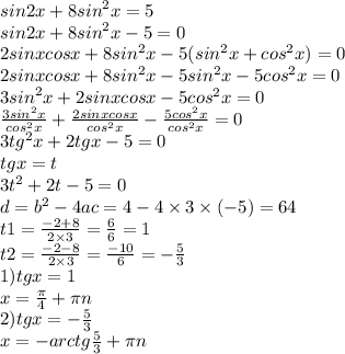 sin2x + 8 {sin}^{2} x = 5 \\ sin2x + 8 {sin}^{2} x - 5 = 0 \\ 2sinxcosx + 8 {sin}^{2} x - 5( {sin}^{2} x + {cos}^{2} x) = 0 \\2sinxcosx + 8 {sin}^{2} x - 5 {sin}^{2} x - 5 {cos}^{2} x = 0 \\ 3 {sin}^{2} x + 2sinxcosx - 5 {cos}^{2} x = 0 \\ \frac{3 {sin}^{2} x}{ {cos}^{2} x} + \frac{2sinxcosx}{ {cos}^{2}x } - \frac{5 {cos}^{2} x}{ {cos}^{2}x } = 0 \\ 3 {tg}^{2} x + 2tgx - 5 = 0 \\ tgx = t \\ 3 {t}^{2} + 2t - 5 = 0 \\ d = {b}^{2} - 4ac = 4 - 4 \times 3 \times ( - 5) = 64 \\ t1 = \frac{ - 2 + 8}{2 \times 3} = \frac{6}{6} = 1 \\ t2 = \frac{ - 2 - 8}{2 \times 3} = \frac{ - 10}{6} = - \frac{5}{3} \\ 1)tgx = 1 \\ x = \frac{\pi}{4} + \pi n \\ 2)tgx = - \frac{5}{3} \\ x = - arctg \frac{5}{3} + \pi n