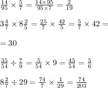 \frac{14}{95} \times \frac{5}{7} = \frac{14 \times 95}{95 \times 7} = \frac{2}{19} \\ \\ 3 \frac{4}{7} \times 8 \frac{2}{5} = \frac{25}{7} \times \frac{42}{5} = \frac{5}{7} \times 42 = \\ \\ = 30 \\ \\ \frac{35}{54} \div \frac{7}{9} = \frac{5}{54} \times 9 = \frac{45}{54 } = \frac{5}{6} \\ \\ 8 \frac{2}{7} \div 29 = \frac{74}{7} \times \frac{1}{29} = \frac{74}{203}