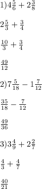 1)4 \frac{5}{6} + 2 \frac{3}{8} \\ \\ 2 \frac{5}{3 } + \frac{3}{4} \\ \\ \frac{10}{3} + \frac{3}{4} \\ \\ \frac{49}{12} \\ \\ 2)7 \frac{5}{18} - 1 \frac{7}{12} \\ \\ \frac{35}{18} - \frac{7}{12} \\ \\ \frac{49}{36} \\ \\ 3) 3 \frac{4}{9} + 2 \frac{2}{7 } \\ \\ \frac{4}{3} + \frac{4}{7} \\ \\ \frac{40}{21}