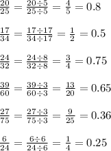 \frac{20}{25} = \frac{20 \div 5}{25 \div 5} = \frac{4}{5} = 0.8 \\ \\ \frac{17}{34} = \frac{17 \div 17}{34 \div 17} = \frac{1}{2} = 0.5 \\ \\ \frac{24}{32} = \frac{24 \div 8}{32 \div 8} = \frac{3}{4} = 0.75 \\ \\ \frac{39}{60} = \frac{39 \div 3}{60 \div 3} = \frac{13}{20} = 0.65 \\ \\ \frac{27}{75} = \frac{27 \div 3}{75 \div 3} = \frac{9}{25} = 0.36 \\ \\ \frac{6}{24} = \frac{6 \div 6}{24 \div 6} = \frac{1}{4} = 0.25