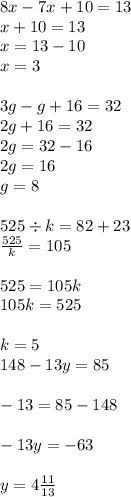 8x - 7x + 10 = 13 \\ x + 10 = 13 \\ x = 13 - 10 \\ x = 3 \\ \\ 3g - g + 16 = 32 \\ 2g + 16 = 32 \\ 2g = 32 - 16 \\ 2g = 16 \\ g = 8 \\ \\ 525 \div k = 82 + 23 \\ \frac{525}{k} = 105 \\ \\ 525 = 105k \\ 105k = 525 \\ \\ k = 5 \\ 148 - 13y = 85 \\ \\ - 13 = 85 - 148 \\ \\ - 13y = - 63 \\ \\ y = 4 \frac{11}{13}