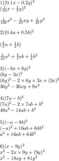 1)(0.1x - 0.2y) {}^{2} \\ ( \frac{1}{10} x - \frac{1}{5} y) {}^{2} \\ \\ \frac{1}{100} x { }^{2} - \frac{1}{25} xy + \frac{1}{25} y {}^{2} \\ \\ 2)(0.4a + 0.5b) {}^{2} \\ \\ ( \frac{2}{5} a + \frac{1}{2} b) \\ \\ \frac{4}{25} a {}^{2} + \frac{2}{5} ab + \frac{1}{4} b {}^{2} \\ \\ 3)( - 3x + 6y) {}^{2} \\ ( 6y - 3x) {}^{2} \\ (6y) {}^{2} - 2 \times 6y \times 3x + (3x) {}^{2} \\ 36y {}^{2} - 36xy + 9x {}^{2} \\ \\ 4)(7a - b) {}^{2} \\ (7a) {}^{2} - 2 \times 7ab + b {}^{2} \\ 49a {}^{2} - 14ab + b {}^{2} \\ \\ 5)( - a - 8b) {}^{2} \\ ( - a) {}^{2} + 16ab + 64b {}^{2} \\ a {}^{2} + 16ab + 64b {}^{2} \\ \\ 6) (x - 9y) {}^{2} \\ x {}^{2} - 2x \times 9y + (9y) {}^{2} \\ x {}^{2} - 18xy + 81y {}^{2}