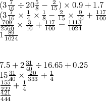 (3 \frac{7}{16} \div 20 \frac{5}{8} - \frac{2}{15} ) \times 0.9 + 1.7 \\ (3 \frac{7}{16} \times \frac{1}{4} \times \frac{1}{8} - \frac{2}{15} \times \frac{9}{10} + \frac{117}{100} \\ \frac {709}{2560} \times \frac{3}{10} + \frac{117}{100} = \frac{1113}{1024} \\ 1 \frac{89}{1024} \\ \\ \\ 7.5 + 2 \frac{31}{40} \div 16.65 + 0.25 \\ 15 \frac{31}{40} \times \frac{20}{333} + \frac{1}{4} \\ \frac{155}{222} + \frac{1}{4} \\ \frac{421}{444}