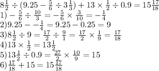 8 \frac{1}{2} \div (9.25 - \frac{5}{6} \div 3 \frac{1}{3}) + 13 \times \frac{1}{2} \div 0.9 = 15 \frac{17}{18} \\ 1) - \frac{5}{6} \div \frac{10}{3} = - \frac{5}{6} \times \frac{3}{10} = - \frac{ 1}{4} \\ 2)9.25 - - \frac{1}{4} = 9.25 - 0.25 = 9 \\ 3)8 \frac{1}{2} \div 9 = \frac{17}{2} \div \frac{9}{1} = \frac{17}{2} \times \frac{1}{9} = \frac{17}{18} \\ 4)13 \times \frac{1}{2} = 13 \frac{1}{2} \\ 5)13 \frac{1}{2} \div 0.9 = \frac{27}{2} \times \frac{10}{9} = 15 \\ 6) \frac{17}{18} + 15 = 15 \frac{17}{18}