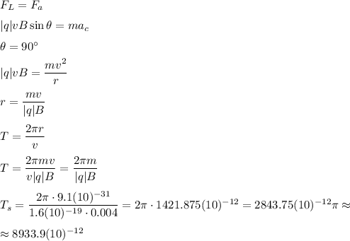 F_L=F_a&#10;\medskip&#10;\\&#10;|q|vB\sin\theta=ma_c&#10;\medskip&#10;\\&#10;\theta=90^\circ&#10;\medskip&#10;\\&#10;|q|vB=\dfrac{mv^2}{r}&#10;\medskip&#10;\\&#10;r=\dfrac{mv}{|q|B}&#10;\medskip&#10;\\&#10;T=\dfrac{2\pi r}{v}&#10;\medskip&#10;\\&#10;T=\dfrac{2\pi m v}{v|q|B}=\dfrac{2\pi m}{|q|B}&#10;\medskip&#10;\\&#10;T_{s}=\dfrac{2\pi\cdot 9.1(10)^{-31}}{1.6(10)^{-19}\cdot 0.004}=2\pi\cdot 1421.875(10)^{-12}=2843.75(10)^{-12}\pi\approx\medskip \\ \approx 8933.9(10)^{-12}