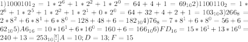 1) 1000101_{2} = 1 * 2^{6} + 1 * 2^{2} + 1 * 2^{0} = 64 + 4 + 1 = 69_{10} 2)1100110_{2} = 1 * 2^{6} + 1 * 2^{5} + 1 * 2^{2} + 1 * 2^{1} + 0 * 2^{0} = 64 + 32 + 4 + 2 + 1 = 103_{10} 3)266_{8} = 2 * 8^{2} + 6 * 8^{1} + 6 * 8^{0} = 128 + 48 + 6 = 182_{10} 4)76_{8} = 7 * 8^{1} + 6 * 8^{0} = 56 + 6 = 62_{10} 5)A6_{16} = 10 * 16^{1} + 6 * 16^{0} = 160 + 6 = 166_{10} 6)FD_{16} = 15 * 16^{1} + 13 * 16^{0} = 240 + 13 = 253_{10} &#10;[ ! ] A = 10; D = 13; F = 15