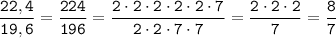 \displaystyle \tt \frac{22,4}{19,6}=\frac{224}{196}=\frac{2\cdot2\cdot2\cdot2\cdot2\cdot7}{2\cdot2\cdot7\cdot7}=\frac{2\cdot2\cdot2}{7}=\frac{8}{7}