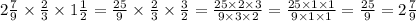 2 \frac{7}{9} \times \frac{2}{3} \times 1 \frac{1}{2} = \frac{25}{9} \times \frac{2}{3} \times \frac{3}{2} = \frac{25 \times 2 \times 3}{9 \times 3 \times 2} = \frac{25 \times 1 \times 1}{9 \times 1 \times 1} = \frac{25}{9} = 2 \frac{7}{9}