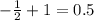 - \frac{1}{2} + 1 = 0.5