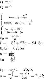 t_1=6\\t_2=9\\\\\left \{ {{l=v_0 t_1-\frac{at_1 ^2}{2}} \atop {l=(v_0-at_1)t_2-\frac{at_2 ^2}{2}}} \right. \\\left \{ {{l=6v_0-18a} \atop {l=9v_0-94,5a}} \right.\\v_0=\frac{l+18a}{6} \\l=1,5l+27a-94,5a\\0,5l=67,5a\\a=\frac{l}{135} \\v_0=\frac{17l}{90} \\ \\t_3=v_0/a=25,5;\\s=\frac{at_3^2}{2}=\frac{25,5^2l}{270}=2,4l;