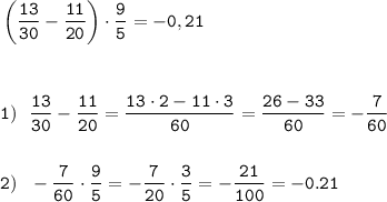 \displaystyle\tt \left(\frac{13}{30}-\frac{11}{20}\right)\cdot\frac{9}{5}=-0,21 \\\\\\ \\1) \ \ \frac{13}{30}-\frac{11}{20}=\frac{13\cdot 2-11\cdot 3}{60}=\frac{26-33}{60}=-\frac{7}{60} \\\\\\2) \ \ -\frac{7}{60}\cdot\frac{9}{5}=-\frac{7}{20}\cdot\frac{3}{5}=-\frac{21}{100}=-0.21