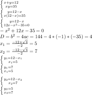 \left \{ {{x+y=12} \atop {xy=35}} \right. \\\left \{ {{y=12-x} \atop {x(12-x)=35}} \right. \\\left \{ {{y=12-x} \atop {12x-x^{2}-35=0 }} \right. \\-x^{2}+12x-35=0\\D=b^{2}-4ac=144-4*(-1)*(-35)=4\\x_{1}=\frac{-12+\sqrt{4} }{-2}=5\\x_{2}=\frac{-12-\sqrt{4} }{-2}=7\\\left \{ {{y_{1}=12-x_{1}} \atop {x_{1}=5}} \right. \\\left \{ {{y_{1}=7} \atop {x_{1}=5}} \right. \\\\\left \{ {{y_{2}=12-x_{2}} \atop {x_{2}=7}} \right. \\\left \{ {{y_{2}=5} \atop {x_{2}=7}} \right. \\