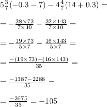 5 \frac{3}{7} ( - 0.3 - 7) - 4 \frac{4}{7} (14 + 0.3) = \\ \\ = - \frac{38 \times 73}{7 \times10 } - \frac{32 \times 143}{7 \times10 } = \\ \\ = - \frac{19 \times 73 }{5 \times7 } - \frac{16 \times143 }{5 \times 7} = \\ \\ = \frac{ - (19 \times 73) - (16 \times 143)}{35} = \\ \\ = \frac{ - 1387 - 2288}{35} = \\ \\ = \frac{ - 3675}{35} = - 105