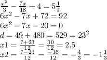 \frac{x^{2} }{3} - \frac{7x}{18} + 4 = 5 \frac{1}{9} \\ 6 {x}^{2} - 7x + 72 = 92 \\ 6 {x}^{2} - 7x - 20 = 0 \\ d = 49 + 480 = 529 = {23}^{2} \\ x1 = \frac{7 + 23}{12} = \frac{30}{12} = 2.5 \\ x2 = \frac{7 - 23}{12} = \frac{ - 16}{12} = - \frac{4}{3} = - 1 \frac{1}{3}