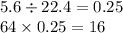 5.6 \div 22.4 = 0.25 \\ 64 \times 0.25 = 16