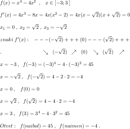 f(x)=x^4-4x^2\; \; ,\; \; \; x\in [-3;3\; ]\\\\f'(x)=4x^3-8x=4x(x^2-2)=4x(x-\sqrt2)(x+\sqrt2)=0\\\\x_1=0\; ,\; x_2=\sqrt2\; ,\; x_3=-\sqrt2\\\\znaki\; f'(x):\; \; \; ---(-\sqrt2)+++(0)---(\sqrt2)+++\\\\.\qquad \qquad \qquad \quad \; \; \; \searrow \; \; (-\sqrt2)\; \; \nearrow \; \; (0)\; \; \; \searrow \; \; (\sqrt2)\; \; \; \nearrow \\\\x=-3\; ,\; \; f(-3)=(-3)^4-4\cdot (-3)^2=45\\\\x=-\sqrt2\; ,\; \; f(-\sqrt2)=4-2\cdot 2=-4\\\\x=0\; ,\; \; \; f(0)=0\\\\x=\sqrt2\; ,\; \; f(\sqrt2)=4-4\cdot 2=-4\\\\x=3\; ,\; \; f(3)=3^4-4\cdot 3^2=45\\\\Otvet:\; \; f(naibol)=45\; ,\; \; f(naimen)=-4\; .