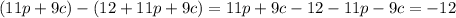 (11p + 9c) -( 12 + 11p + 9c) = 11p + 9c -12 - 11p - 9c = - 12