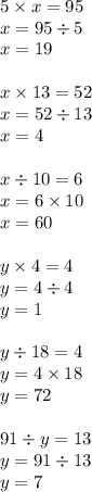 5 \times x = 95 \\ x = 95 \div 5 \\ x= 19 \\ \\ x \times 13 = 52 \\ x = 52 \div 13 \\ x = 4 \\ \\ x \div 10 = 6 \\ x = 6 \times 10 \\ x = 60 \\ \\ y \times 4 = 4 \\ y = 4 \div 4 \\ y = 1 \\ \\ y \div 18 = 4 \\ y = 4 \times 18 \\ y = 72 \\ \\ 91 \div y = 13 \\ y = 91 \div 13 \\ y = 7