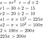 s = \pi {r}^{2} \: \: \: r = d \div 2 \\ r1 = 30 \div 2 = 15 \\ r2 = 20 \div 2 = 10 \\ s1 = \pi \times {15}^{2} = 225\pi \\ s2 = \pi \times {10}^{2} = 100\pi \\ 2 \times 100\pi = 200\pi \\ 225 \pi 200\pi