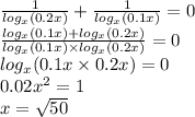 \frac{1}{ log_{x}(0.2x) } + \frac{1}{ log_{x}(0.1x) } = 0 \\ \frac{ log_{x}(0.1x) + log_{x}(0.2x) }{ log_{x}(0.1x) \times log_{x}(0.2x) } = 0 \\ log_{x}(0.1x \times 0.2x) = 0 \\ 0.02 {x}^{2} = 1 \\ x = \sqrt{50}