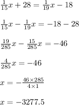 \frac{1}{15} x + 28 = \frac{1}{19} x- 18 \\ \\ \frac{1}{15} x - \frac{1}{19} x = - 18 - 28 \\ \\ \frac{19}{285} x - \frac{15}{285} x = - 46 \\ \\ \frac{4}{285} x = - 46 \\ \\ x = - \frac{46 \times 285}{4 \times 1} \\ \\ x = - 3277.5