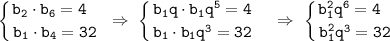 \displaystyle\tt \left \{ {{b_2\cdot b_6=4 \ \ } \atop {b_1\cdot b_4=32}} \right. \ \Rightarrow \ \left \{ {{b_1q\cdot b_1q^5=4 \ \ } \atop {b_1\cdot b_1q^3=32 \ \ }} \right. \ \Rightarrow \ \left \{ {{b_1^2q^6=4 \ \ \ } \atop {b_1^2q^3=32 \ }} \right.