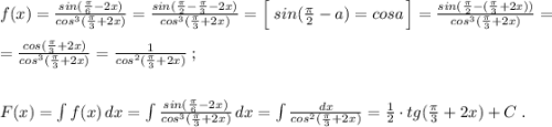 f(x)=\frac{sin(\frac{\pi}{6}-2x)}{cos^3(\frac{\pi}{3}+2x)}=\frac{sin(\frac{\pi}{2}-\frac{\pi}{3}-2x)}{cos^3(\frac{\pi}{3}+2x)}=\Big [\; sin(\frac{\pi}{2}-a)=cosa\, \Big ]=\frac{sin(\frac{\pi}{2}-(\frac{\pi}{3}+2x))}{cos^3(\frac{\pi}{3}+2x)}=\\\\=\frac{cos(\frac{\pi}{3}+2x)}{cos^3(\frac{\pi}{3}+2x)}=\frac{1}{cos^2(\frac{\pi}{3}+2x)}}\; ;\\\\\\F(x)=\int f(x)\, dx=\int \frac{sin(\frac{\pi}{6}-2x)}{cos^3(\frac{\pi}{3}+2x)}\, dx=\int \frac{dx}{cos^2(\frac{\pi}{3}+2x)}=\frac{1}{2}\cdot tg(\frac{\pi}{3}+2x)+C\; .