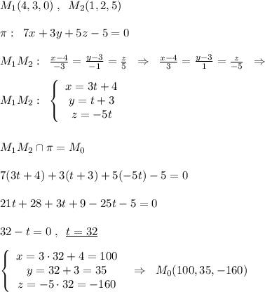 M_1(4,3,0)\; ,\; \; M_2(1,2,5)\\\\\pi :\; \; 7x+3y+5z-5=0\\\\M_1M_2:\; \; \frac{x-4}{-3}=\frac{y-3}{-1}=\frac{z}{5}\; \; \Rightarrow \; \; \frac{x-4}{3}=\frac{y-3}{1}=\frac{z}{-5}\; \; \Rightarrow \\\\M_1M_2:\; \; \left\{\begin{array}{c}x=3t+4\\y=t+3\\z=-5t\end{array}\right \\\\\\M_1M_2\cap \pi =M_0\\\\7(3t+4)+3(t+3)+5(-5t)-5=0\\\\21t+28+3t+9-25t-5=0\\\\32-t=0\; ,\; \; \underline {t=32}\\\\\left\{\begin{array}{ccc}x=3\cdot 32+4=100\\y=32+3=35\\z=-5\cdot 32=-160\end{array}\right \; \; \Rightarrow \; \; M_0(100,35,-160)