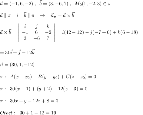 \vec{a}=(-1,6,-2)\; ,\; \; \vec{b}=(3,-6,7)\; ,\; \; M_0(1,-2,3)\in \pi \\\\\vec{a}\parallel \pi \; \; \; \; i\; \; \; \; \vec{b}\parallel \pi \; \; \; \to \; \; \; \vec{n}_{\pi }=\vec{a}\times \vec{b}\\\\\vec{a}\times \vec{b}=\left|\begin{array}{ccc}i&j&k\\-1&6&-2\\3&-6&7\end{array}\right|=i(42-12)-j(-7+6)+k(6-18)=\\\\\\=30\vec{i}+\vec{j}-12\vec{k}\\\\\vec{n}=(30,1,-12)\\\\\pi :\; \; A(x-x_0)+B(y-y_0)+C(z-z_0)=0\\\\\pi :\; \; 30(x-1)+(y+2)-12(z-3)=0\\\\\pi :\; \; \underline {30x+y-12z+8=0}\\\\Otvet:\; \; 30+1-12=19