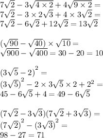 7 \sqrt{2} - 3 \sqrt{4 \times 2} + 4 \sqrt{9 \times 2} = \\ 7 \sqrt{2} - 3 \times 2 \sqrt{3} + 4 \times 3 \sqrt{2} = \\ 7 \sqrt{2} - 6 \sqrt{2} + 12 \sqrt{2} = 13 \sqrt{2 } \\ \\ ( \sqrt{90} - \sqrt{40} ) \times \sqrt{10} = \\ \sqrt{900} - \sqrt{400} = 30 - 20 = 10 \\ \\ {(3 \sqrt{5} - 2) }^{2} = \\ {(3 \sqrt{5}) }^{2} - 2 \times 3 \sqrt{5} \times 2 + {2}^{2} = \\ 45 - 6 \sqrt{5} + 4 = 49 - 6 \sqrt{5} \\ \\ (7 \sqrt{2} - 3 \sqrt{3} )(7 \sqrt{2} + 3 \sqrt{3} ) = \\ {(7 \sqrt{2} )}^{2} - {(3 \sqrt{3} )}^{2} = \\ 98 - 27 = 71