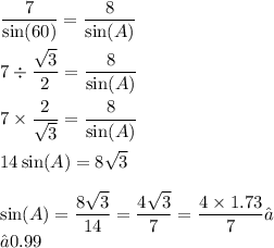 \displaystyle\frac{7}{ \sin(60)} = \frac{8}{ \sin(A) } \\ \\ 7 \div \frac{ \sqrt{3} }{2} = \frac{8}{ \sin(A) } \\ \\ 7 \times \frac{2}{ \sqrt{3} } = \frac{8}{ \sin(A) } \\ \\ 14 \sin(A) = 8 \sqrt{3} \\ \\ \sin(A) = \frac{8 \sqrt{3} }{14} = \frac{4 \sqrt{3} }{7} = \frac{4 \times 1.73}{7} ≈ \\≈0.99