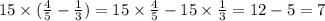 15 \times ( \frac{4}{5} - \frac{1}{3}) = 15 \times \frac{4}{5} - 15 \times \frac{1}{3} = 12 - 5 = 7