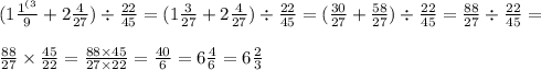 (1 \frac{1 {}^{(3} }{9} + 2 \frac{4}{27} ) \div \frac{22}{45} = (1 \frac{3}{27} + 2 \frac{4}{27} ) \div \frac{22}{45} =( \frac{30}{27} + \frac{58}{27} ) \div \frac{22}{45} = \frac{88}{27} \div \frac{22}{45} = \\ \\ \frac{88}{27} \times \frac{45}{22} = \frac{88 \times 45}{27 \times 22} = \frac{40}{6}= 6 \frac{4}{6} =6\frac{2}{3}