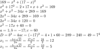 169=x^{2} +(17-x)^2\\x^2+17^2-2*17*x+x^{2} =169\\x^{2} +x^{2} -34x+289=169\\2x^2-34x+289-169=0\\2x^2-34x+120=0\\x^2-17x+60=0\\a=1; b=-17; c=60\\D=b^2-4ac=(-17)^2-4*1*60=289-240=49=7^2\\x_1=\frac{-b+\sqrt{D} }{2a} =\frac{17+7}{2} =\frac{24}{2} =12\\x_1=\frac{-b-\sqrt{D} }{2a} =\frac{17-7}{2} =\frac{10}{2} =5\\