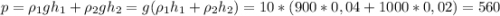 p = \rho_1 gh_1 + \rho_2 gh_2 = g(\rho_1 h_1 + \rho_2 h_2)=10*(900*0,04+1000*0,02)=560