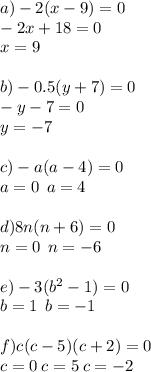 a) - 2(x - 9) = 0 \\ - 2x + 18 = 0 \\ x = 9 \\ \\ b) - 0.5(y + 7) = 0 \\ - y - 7 = 0 \\ y = - 7 \\ \\ c) - a( a- 4) = 0 \\ a= 0 \: \: a = 4 \\ \\ d)8n(n + 6) = 0 \\ n = 0 \: \: n = - 6 \\ \\ e) - 3( {b}^{2} - 1) = 0\\ b = 1 \: \: b = - 1 \: \: \\ \\ f)c(c - 5)(c + 2) = 0 \\ c = 0 \: c = 5 \: c = - 2