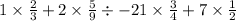 1 \times \frac{2}{3} + 2 \times \frac{5}{9} \div - 21 \times \frac{3}{4} + 7 \times \frac{1}{2}