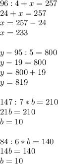 96:4 + x = 257 \\ 24 + x = 257 \\ x = 257 - 24 \\ x = 233 \\ \\ y - 95:5 = 800 \\ y - 19 = 800 \\ y = 800 + 19 \\ y = 819 \\ \\ 147:7*b = 210 \\ 21b = 210 \\ b = 10 \\ \\ 84:6*b = 140 \\ 14b = 140 \\ b = 10