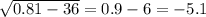 \sqrt{0.81 - 36} = 0.9 - 6 = - 5.1