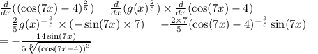 \frac{d}{dx}( ( \cos(7x) - 4)^{ \frac{2}{5} } ) = \frac{d}{dx} (g(x) ^{ \frac{2}{5} } ) \times \frac{d}{dx} ( \cos(7x) - 4) = \\ = \frac{2}{5} g(x)^{ - \frac{3}{5} } \times( - \sin(7x) \times 7) = - \frac{2 \times 7}{5} ( \cos(7x) - 4)^{ - \frac{3}{5} } \sin(7x) = \\ = - \frac{14 \sin(7x) }{ 5\sqrt[5]{ {( \cos(7x - 4) )}^{3} } }