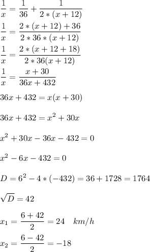 \displaystyle \frac{1}{x} = \frac{1}{36} + \frac{1}{2*(x+12)} \\ \\ \frac{1}{x}= \frac{2*(x+12)+36}{2*36*(x+12)}\\ \\ \frac{1}{x}= \frac{2*(x+12+18)}{2*36(x+12)}\\ \\ \frac{1}{x}= \frac{x+30}{36x+432}\\ \\ 36x+432 = x(x+30)\\ \\ 36x+432= x^{2} +30x\\ \\ x^{2} +30x-36x-432=0 \\ \\ x^{2} -6x-432=0\\ \\ D= 6^{2} -4 * (-432)= 36 +1728= 1764\\ \\ \sqrt{D}= 42\\ \\ x_{1}= \frac{6+42}{2}= 24 \quad km/h \\ \\ x_{2}= \frac{6-42}{2}= -18