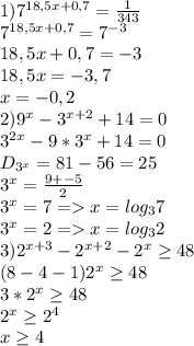 1)7^{18,5x+0,7}=\frac{1}{343}\\ 7^{18,5x+0,7}=7^{-3}\\18,5x+0,7=-3\\18,5x=-3,7\\x=-0,2\\2)9^x-3^{x+2}+14=0\\3^{2x}-9*3^x+14=0\\D_{3^x}=81-56=25\\3^x=\frac{9+-5}{2}\\3^x=7=x=log_37\\3^x=2=x=log_32 \\3)2^{x+3}-2^{x+2}-2^x\geq 48\\(8-4-1)2^x\geq 48\\3*2^x\geq 48\\2^x\geq 2^4\\x\geq 4