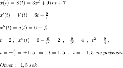 x(t)=S(t)=3x^2+9\, lnt+7\\\\x'(t)=V(t)=6t+\frac{9}{t}\\\\x''(t)=a(t)=6-\frac{9}{t^2}\\\\t=2\; ,\; \; x''(t)=6-\frac{9}{t^2}=2\; \; ,\; \; \; \frac{9}{t^2}=4\; \; ,\; \; t^2=\frac{9}{4}\; ,\\\\t=\pm \frac{3}{2}=\pm 1,5\; \; \Rightarrow \; \; t=1,5\; \; ,\; \; t=-1,5\; \; ne\; podxodit\\\\Otvet:\; \; 1,5\; sek\; .