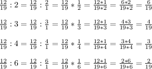 \frac{12}{19} :2=\frac{12}{19} :\frac{2}{1} =\frac{12}{19} *\frac{1}{2} =\frac{12*1}{19*2} =\frac{6*2}{19*2} =\frac{6}{19} \\\\\frac{12}{19} :3=\frac{12}{19} :\frac{3}{1} =\frac{12}{19} *\frac{1}{3} =\frac{12*1}{19*3} =\frac{4*3}{19*3} =\frac{4}{19} \\\\\frac{12}{19} :4=\frac{12}{19} :\frac{4}{1} =\frac{12}{19} *\frac{1}{4} =\frac{12*1}{19*4} =\frac{3*4}{19*4} =\frac{3}{19} \\\\\frac{12}{19} :6=\frac{12}{19} :\frac{6}{1} =\frac{12}{19} *\frac{1}{6} =\frac{12*1}{19*6} =\frac{2*6}{19*6} =\frac{2}{19}