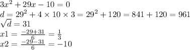 3 {x}^{2} + 29x - 10 = 0 \\ d = {29}^{2} + 4 \times 10 \times 3 = {29}^{2} + 120 = 841 + 120 = 961 \\ \sqrt{d} = 31 \\ x1 = \frac{ - 29 + 31}{6} = \frac{1}{3} \\ x2 = \frac{ - 29 - 31}{6} = - 10