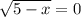 \sqrt{5-x} = 0