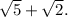 \sqrt{5} +\sqrt{2} .