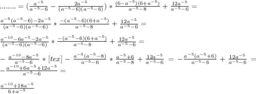 ........=(\frac{a^{-5} }{a^{-5}-6 } -\frac{2a^{-5} }{(a^{-5}-6)(a^{-5}-6)})*\frac{(6-a^{-5})(6+a^{-5})}{a^{-5}-8 } +\frac{12a^{-5} }{a^{-5}-6} =\\ \\ \frac{a^{-5}(a^{-5}-6)-2a^{-5} }{(a^{-5}-6)(a^{-5}-6)}* \frac{-(a^{-5}-6)(6+a^{-5})}{a^{-5}-8 } +\frac{12a^{-5} }{a^{-5}-6} =\\ \\ \frac{a^{-10}-6a^{-5}-2a^{-5}}{(a^{-5}-6)(a^{-5}-6)}*\frac{-(a^{-5}-6)(6+a^{-5})}{a^{-5}-8 } +\frac{12a^{-5} }{a^{-5}-6} =\\ \\- \frac{a^{-10}-8a^{-5} }{a^{-5}-6 }*[tex]-\frac{a^{-5}(a^{-5}-8)}{a^{-5}-6 } * \frac{a^{-5}+6 }{a^{-5}-8 } + \frac{12a^{-5} }{a^{-5}-6}=-\frac{a^{-5}(a^{-5}+6)}{a^{-5}-6} +\frac{12a^{-5} }{a^{-5}-6}=-\frac{a^{-10}+6a^{-5}+12a^{-5}}{a^{-5}-6} =\\ \\ \frac{a^{-10}+18a^{-5}}{6+a^{-5} }