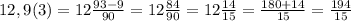 12,9(3)=12\frac{93-9}{90} =12\frac{84}{90} =12\frac{14}{15}=\frac{180+14}{15} =\frac{194}{15}